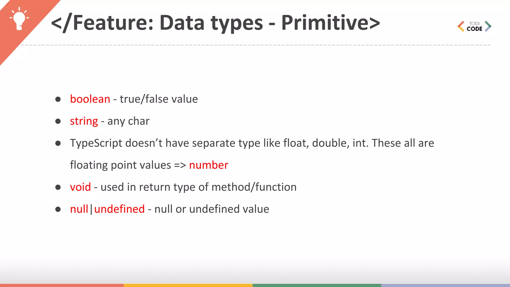 </Feature: Data types - Primitive> ● boolean - true/false value ● string - any char ● TypeScript doesn’t have separate type like float, double, int. These all are floating point values => number ● void - used in return type of method/function ● null|undefined - null or undefined value 