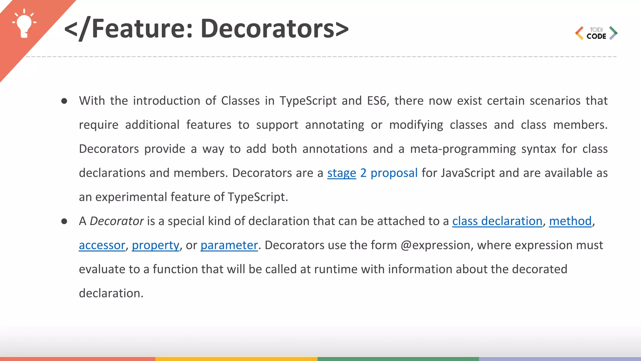 </Feature: Decorators> ● With the introduction of Classes in TypeScript and ES6, there now exist certain scenarios that require additional features to support annotating or modifying classes and class members. Decorators provide a way to add both annotations and a meta-programming syntax for class declarations and members. Decorators are a stage 2 proposal for JavaScript and are available as an experimental feature of TypeScript. ● A Decorator is a special kind of declaration that can be attached to a class declaration, method, accessor, property, or parameter. Decorators use the form @expression, where expression must evaluate to a function that will be called at runtime with information about the decorated declaration. 