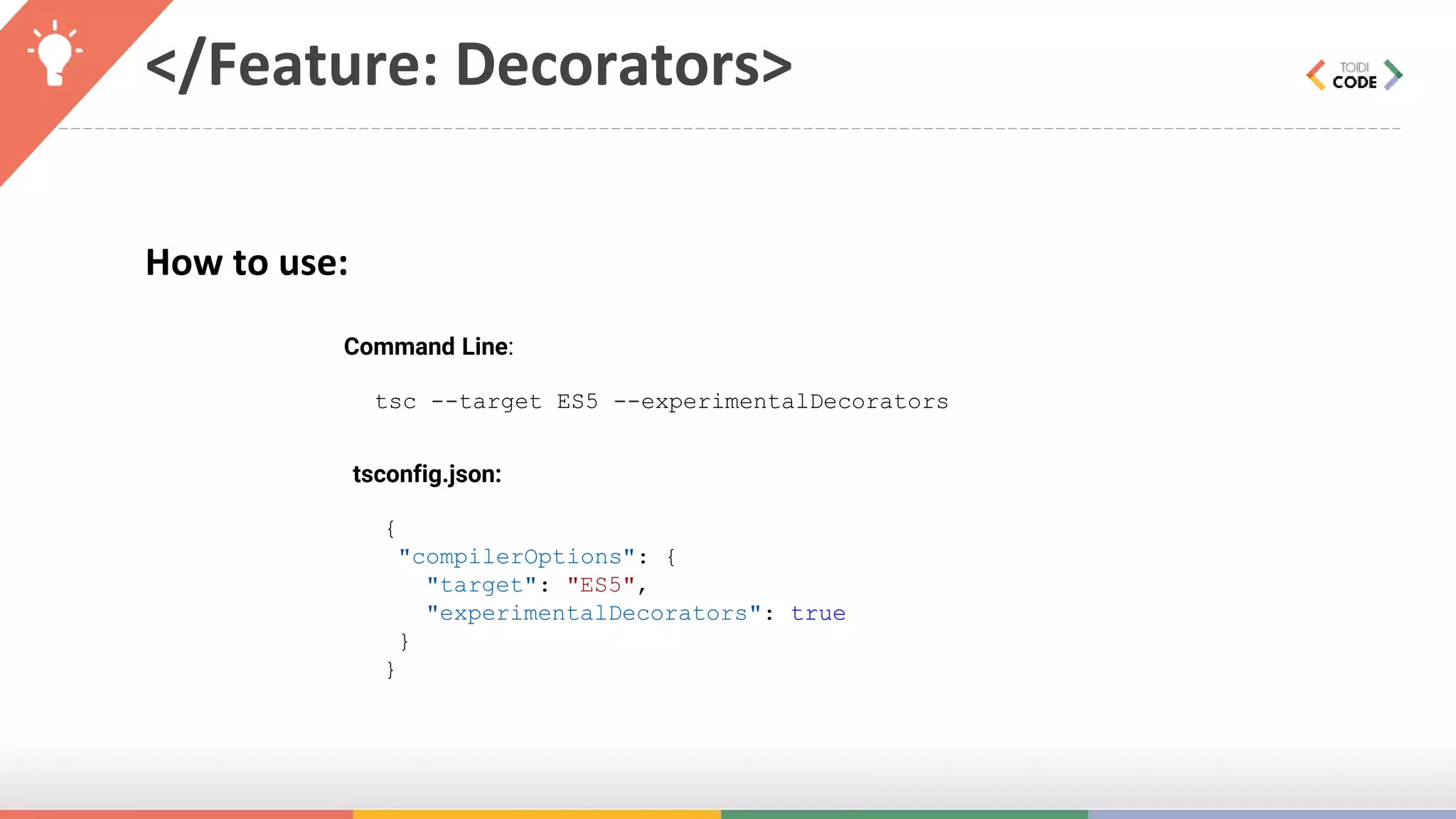 </Feature: Decorators> How to use: Command Line: tsc --target ES5 --experimentalDecorators tsconfig.json: { "compilerOptions": { "target": "ES5", "experimentalDecorators": true } } 