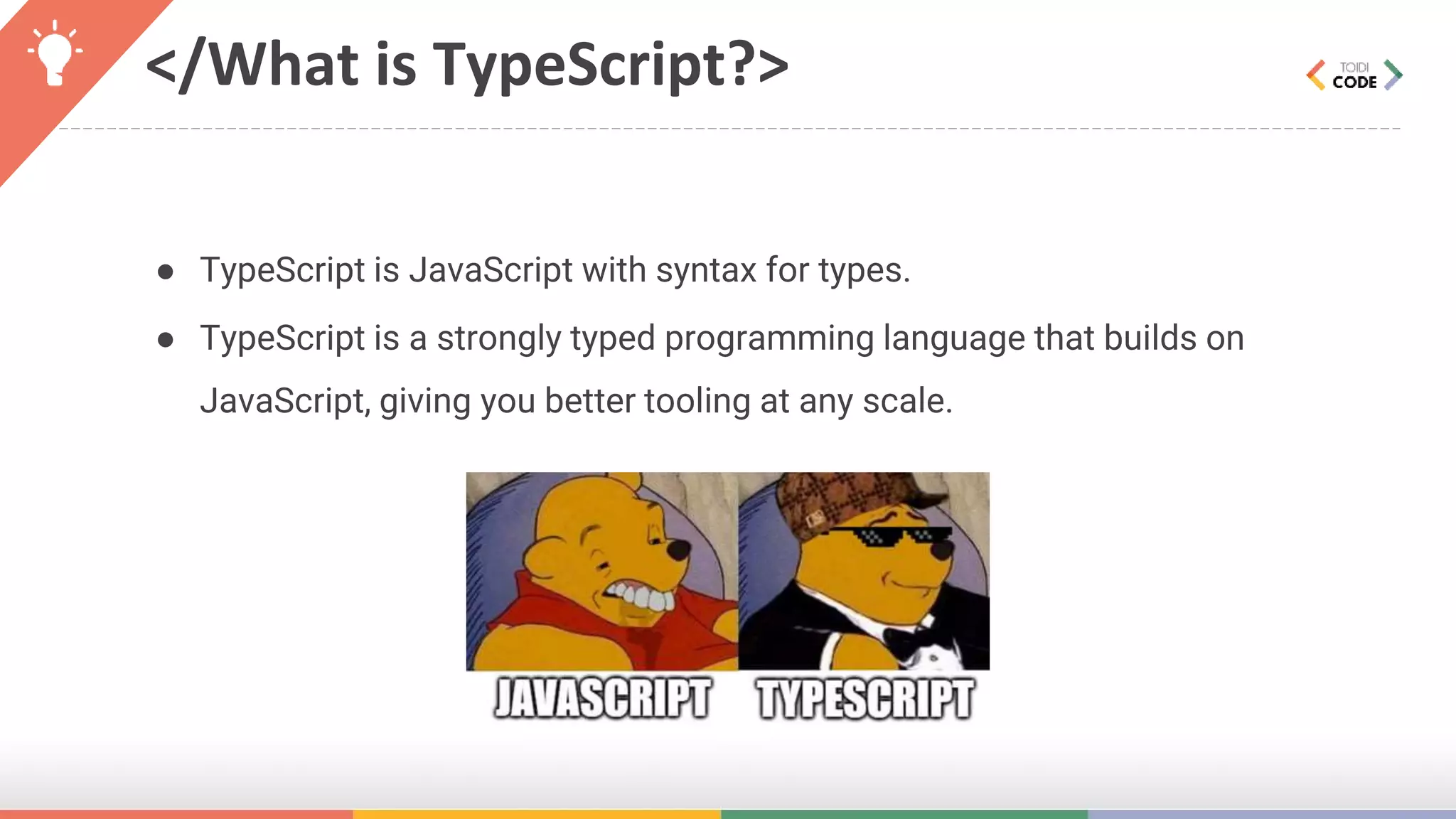 </What is TypeScript?> ● TypeScript is JavaScript with syntax for types. ● TypeScript is a strongly typed programming language that builds on JavaScript, giving you better tooling at any scale. 