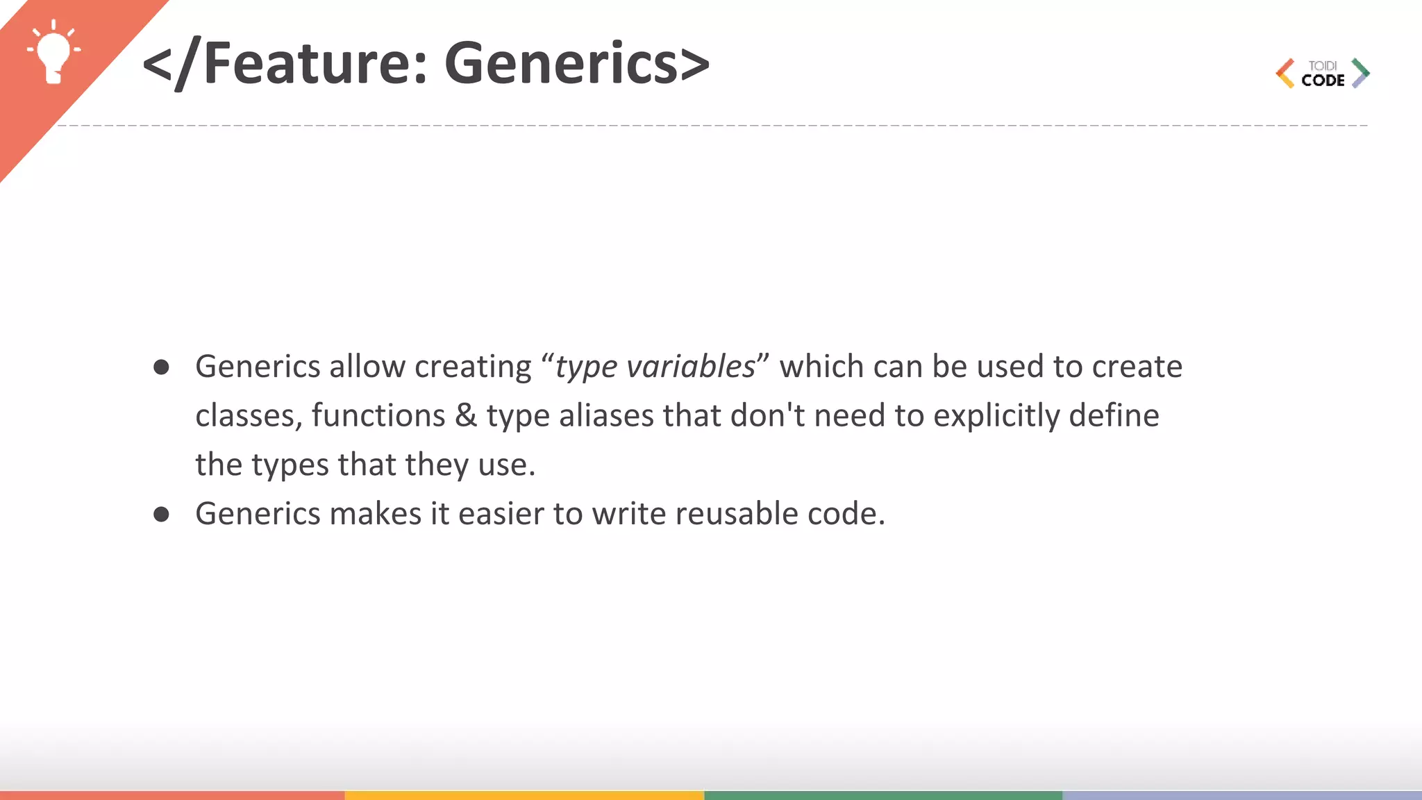 </Feature: Generics> ● Generics allow creating “type variables” which can be used to create classes, functions & type aliases that don't need to explicitly define the types that they use. ● Generics makes it easier to write reusable code. 