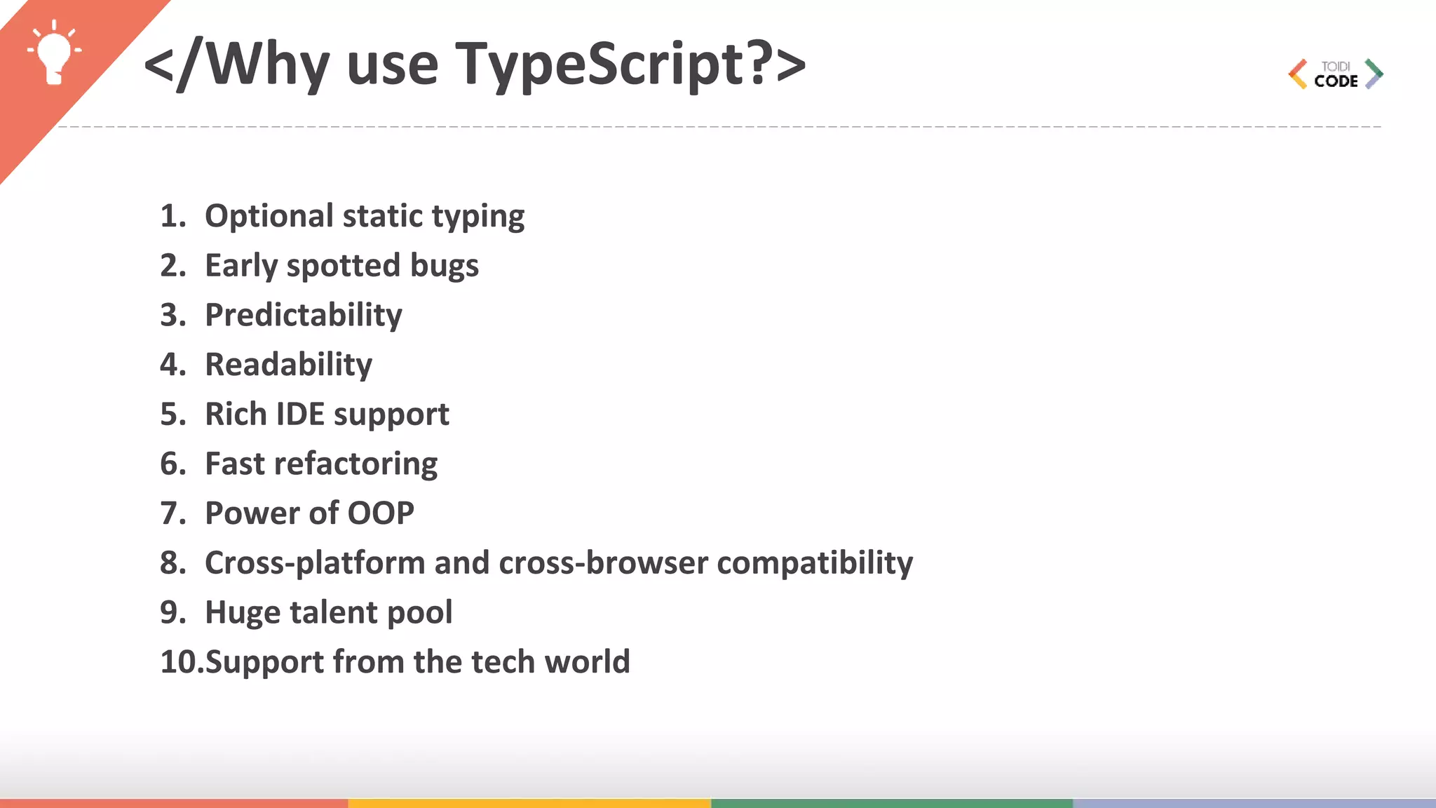 </Why use TypeScript?> 1. Optional static typing 2. Early spotted bugs 3. Predictability 4. Readability 5. Rich IDE support 6. Fast refactoring 7. Power of OOP 8. Cross-platform and cross-browser compatibility 9. Huge talent pool 10.Support from the tech world 