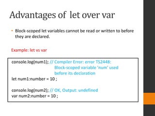 Advantages of let over var
• Block-scoped let variables cannot be read or written to before
they are declared.
Example: let vs var
console.log(num1); // Compiler Error: error TS2448:
Block-scoped variable 'num' used
before its declaration
let num1:number = 10 ;
console.log(num2); // OK, Output: undefined
var num2:number = 10 ;
 