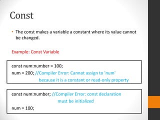 Const
• The const makes a variable a constant where its value cannot
be changed.
Example: Const Variable
const num:number = 100;
num = 200; //Compiler Error: Cannot assign to 'num'
because it is a constant or read-only property
const num:number; //Compiler Error: const declaration
must be initialized
num = 100;
 