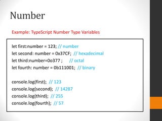 Number
Example: TypeScript Number Type Variables
let first:number = 123; // number
let second: number = 0x37CF; // hexadecimal
let third:number=0o377 ; // octal
let fourth: number = 0b111001; // binary
console.log(first); // 123
console.log(second); // 14287
console.log(third); // 255
console.log(fourth); // 57
 