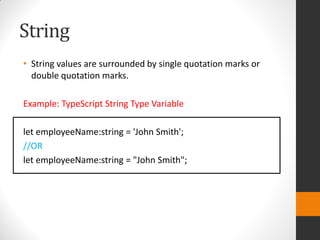 String
• String values are surrounded by single quotation marks or
double quotation marks.
Example: TypeScript String Type Variable
let employeeName:string = 'John Smith';
//OR
let employeeName:string = "John Smith";
 