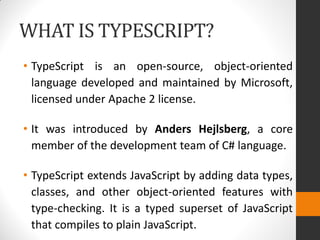 WHAT IS TYPESCRIPT?
• TypeScript is an open-source, object-oriented
language developed and maintained by Microsoft,
licensed under Apache 2 license.
• It was introduced by Anders Hejlsberg, a core
member of the development team of C# language.
• TypeScript extends JavaScript by adding data types,
classes, and other object-oriented features with
type-checking. It is a typed superset of JavaScript
that compiles to plain JavaScript.
 