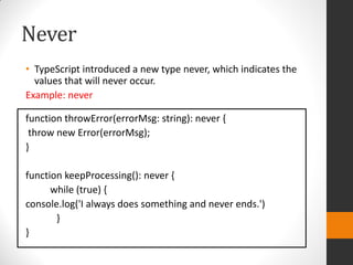 Never
• TypeScript introduced a new type never, which indicates the
values that will never occur.
Example: never
function throwError(errorMsg: string): never {
throw new Error(errorMsg);
}
function keepProcessing(): never {
while (true) {
console.log('I always does something and never ends.')
}
}
 