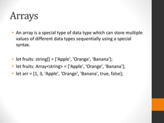 Arrays
• An array is a special type of data type which can store multiple
values of different data types sequentially using a special
syntax.
• let fruits: string[] = ['Apple', 'Orange', 'Banana'];
• let fruits: Array<string> = ['Apple', 'Orange', 'Banana'];
• let arr = [1, 3, 'Apple', 'Orange', 'Banana', true, false];
 