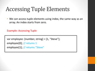 Accessing Tuple Elements
• We can access tuple elements using index, the same way as an
array. An index starts from zero.
Example: Accessing Tuple
var employee: [number, string] = [1, "Steve"];
employee[0]; // returns 1
employee[1]; // returns "Steve"
 