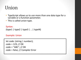 Union
• TypeScript allows us to use more than one data type for a
variable or a function parameter.
• This is called union type.
Syntax:
(type1 | type2 | type3 | .. | typeN)
Example: Union
let code: (string | number);
code = 123; // OK
code = "ABC"; // OK
code = false; // Compiler Error
 