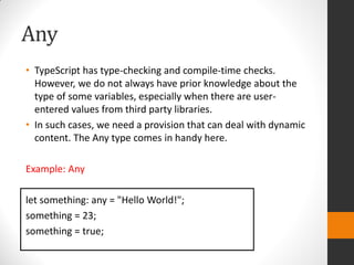 Any
• TypeScript has type-checking and compile-time checks.
However, we do not always have prior knowledge about the
type of some variables, especially when there are user-
entered values from third party libraries.
• In such cases, we need a provision that can deal with dynamic
content. The Any type comes in handy here.
Example: Any
let something: any = "Hello World!";
something = 23;
something = true;
 