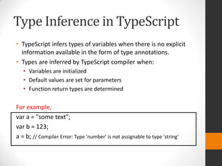 Type Inference in TypeScript
• TypeScript infers types of variables when there is no explicit
information available in the form of type annotations.
• Types are inferred by TypeScript compiler when:
• Variables are initialized
• Default values are set for parameters
• Function return types are determined
For example,
var a = "some text";
var b = 123;
a = b; // Compiler Error: Type 'number' is not assignable to type 'string'
 