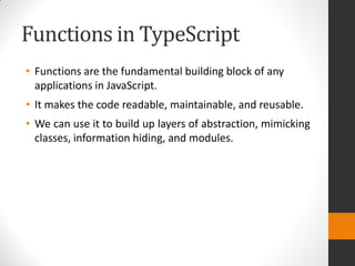 Functions in TypeScript
• Functions are the fundamental building block of any
applications in JavaScript.
• It makes the code readable, maintainable, and reusable.
• We can use it to build up layers of abstraction, mimicking
classes, information hiding, and modules.
 