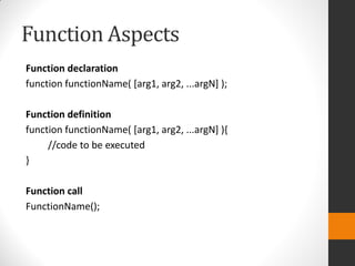 Function Aspects
Function declaration
function functionName( [arg1, arg2, ...argN] );
Function definition
function functionName( [arg1, arg2, ...argN] ){
//code to be executed
}
Function call
FunctionName();
 