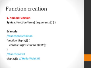 Function creation
1. Named Function
Syntax: functionName( [arguments] ) { }
Example:
//Function Definition
function display() {
console.log("Hello WebX.0!");
}
//Function Call
display(); // Hello WebX.0!
 