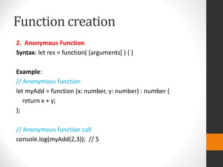 Function creation
2. Anonymous Function
Syntax: let res = function( [arguments] ) { }
Example:
// Anonymous function
let myAdd = function (x: number, y: number) : number {
return x + y;
};
// Anonymous function call
console.log(myAdd(2,3)); // 5
 
