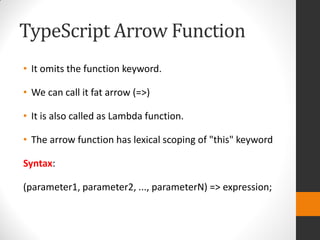 TypeScript Arrow Function
• It omits the function keyword.
• We can call it fat arrow (=>)
• It is also called as Lambda function.
• The arrow function has lexical scoping of "this" keyword
Syntax:
(parameter1, parameter2, ..., parameterN) => expression;
 