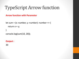 TypeScript Arrow function
Arrow function with Parameter
let sum = (x: number, y: number): number => {
return x + y;
}
console.log(sum(10, 20));
Output :
30
 