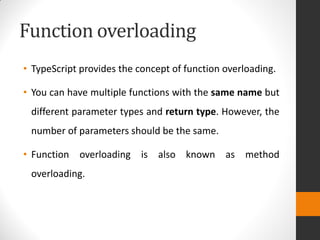 Function overloading
• TypeScript provides the concept of function overloading.
• You can have multiple functions with the same name but
different parameter types and return type. However, the
number of parameters should be the same.
• Function overloading is also known as method
overloading.
 