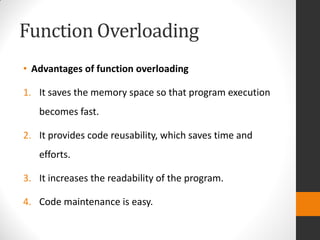 Function Overloading
• Advantages of function overloading
1. It saves the memory space so that program execution
becomes fast.
2. It provides code reusability, which saves time and
efforts.
3. It increases the readability of the program.
4. Code maintenance is easy.
 
