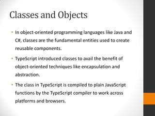 Classes and Objects
• In object-oriented programming languages like Java and
C#, classes are the fundamental entities used to create
reusable components.
• TypeScript introduced classes to avail the benefit of
object-oriented techniques like encapsulation and
abstraction.
• The class in TypeScript is compiled to plain JavaScript
functions by the TypeScript compiler to work across
platforms and browsers.
 