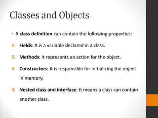 Classes and Objects
• A class definition can contain the following properties:
1. Fields: It is a variable declared in a class.
2. Methods: It represents an action for the object.
3. Constructors: It is responsible for initializing the object
in memory.
4. Nested class and interface: It means a class can contain
another class.
 