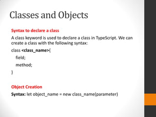 Classes and Objects
Syntax to declare a class
A class keyword is used to declare a class in TypeScript. We can
create a class with the following syntax:
class <class_name>{
field;
method;
}
Object Creation
Syntax: let object_name = new class_name(parameter)
 