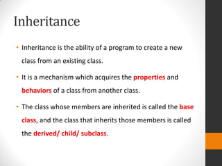 Inheritance
• Inheritance is the ability of a program to create a new
class from an existing class.
• It is a mechanism which acquires the properties and
behaviors of a class from another class.
• The class whose members are inherited is called the base
class, and the class that inherits those members is called
the derived/ child/ subclass.
 