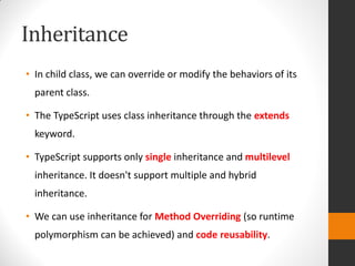 Inheritance
• In child class, we can override or modify the behaviors of its
parent class.
• The TypeScript uses class inheritance through the extends
keyword.
• TypeScript supports only single inheritance and multilevel
inheritance. It doesn't support multiple and hybrid
inheritance.
• We can use inheritance for Method Overriding (so runtime
polymorphism can be achieved) and code reusability.
 