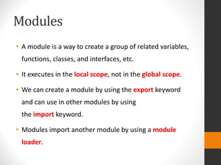Modules
• A module is a way to create a group of related variables,
functions, classes, and interfaces, etc.
• It executes in the local scope, not in the global scope.
• We can create a module by using the export keyword
and can use in other modules by using
the import keyword.
• Modules import another module by using a module
loader.
 