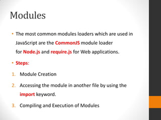 Modules
• The most common modules loaders which are used in
JavaScript are the CommonJS module loader
for Node.js and require.js for Web applications.
• Steps:
1. Module Creation
2. Accessing the module in another file by using the
import keyword.
3. Compiling and Execution of Modules
 