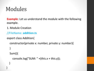 Modules
Example: Let us understand the module with the following
example.
1. Module Creation
//FileName: addition.ts
export class Addition{
constructor(private x: number, private y: number){
}
Sum(){
console.log("SUM: " +(this.x + this.y));
}
}
 