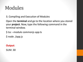 Modules
3. Compiling and Execution of Modules
Open the terminal and go to the location where you stored
your project. Now, type the following command in the
terminal window.
$ tsc --module commonjs app.ts
$ node ./app.js
Output:
SUM: 30
 