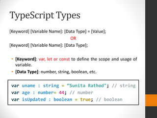 TypeScript Types
[Keyword] [Variable Name]: [Data Type] = [Value];
OR
[Keyword] [Variable Name]: [Data Type];
• [Keyword]: var, let or const to define the scope and usage of
variable.
• [Data Type]: number, string, boolean, etc.
var uname : string = “Sunita Rathod"; // string
var age : number= 44; // number
var isUpdated : boolean = true; // boolean
 