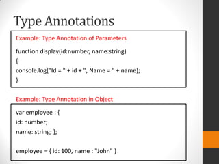 Type Annotations
Example: Type Annotation of Parameters
function display(id:number, name:string)
{
console.log("Id = " + id + ", Name = " + name);
}
Example: Type Annotation in Object
var employee : {
id: number;
name: string; };
employee = { id: 100, name : "John" }
 
