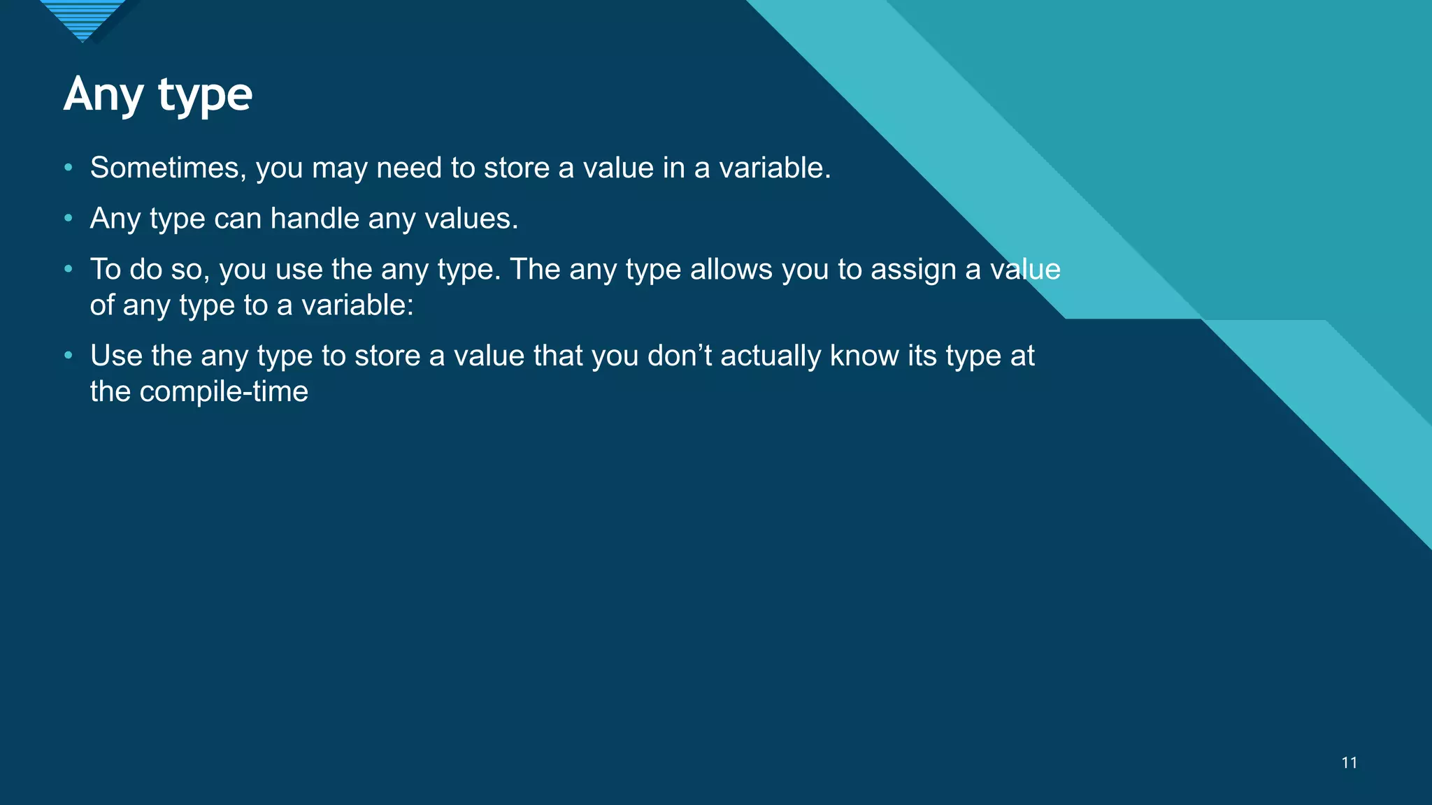 Click to edit Master title style
11
Any type
11
• Sometimes, you may need to store a value in a variable.
• Any type can handle any values.
• To do so, you use the any type. The any type allows you to assign a value
of any type to a variable:
• Use the any type to store a value that you don’t actually know its type at
the compile-time
 