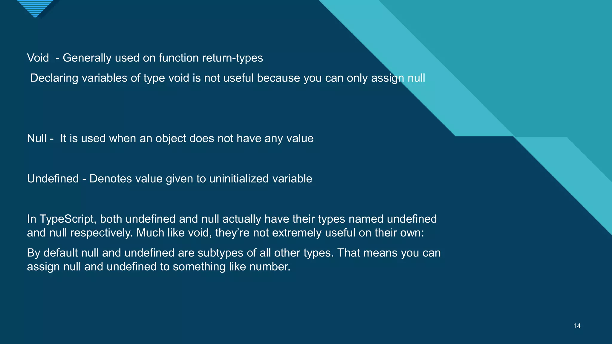 Click to edit Master title style
14
14
Void - Generally used on function return-types
Declaring variables of type void is not useful because you can only assign null
Null - It is used when an object does not have any value
Undefined - Denotes value given to uninitialized variable
In TypeScript, both undefined and null actually have their types named undefined
and null respectively. Much like void, they’re not extremely useful on their own:
By default null and undefined are subtypes of all other types. That means you can
assign null and undefined to something like number.
 