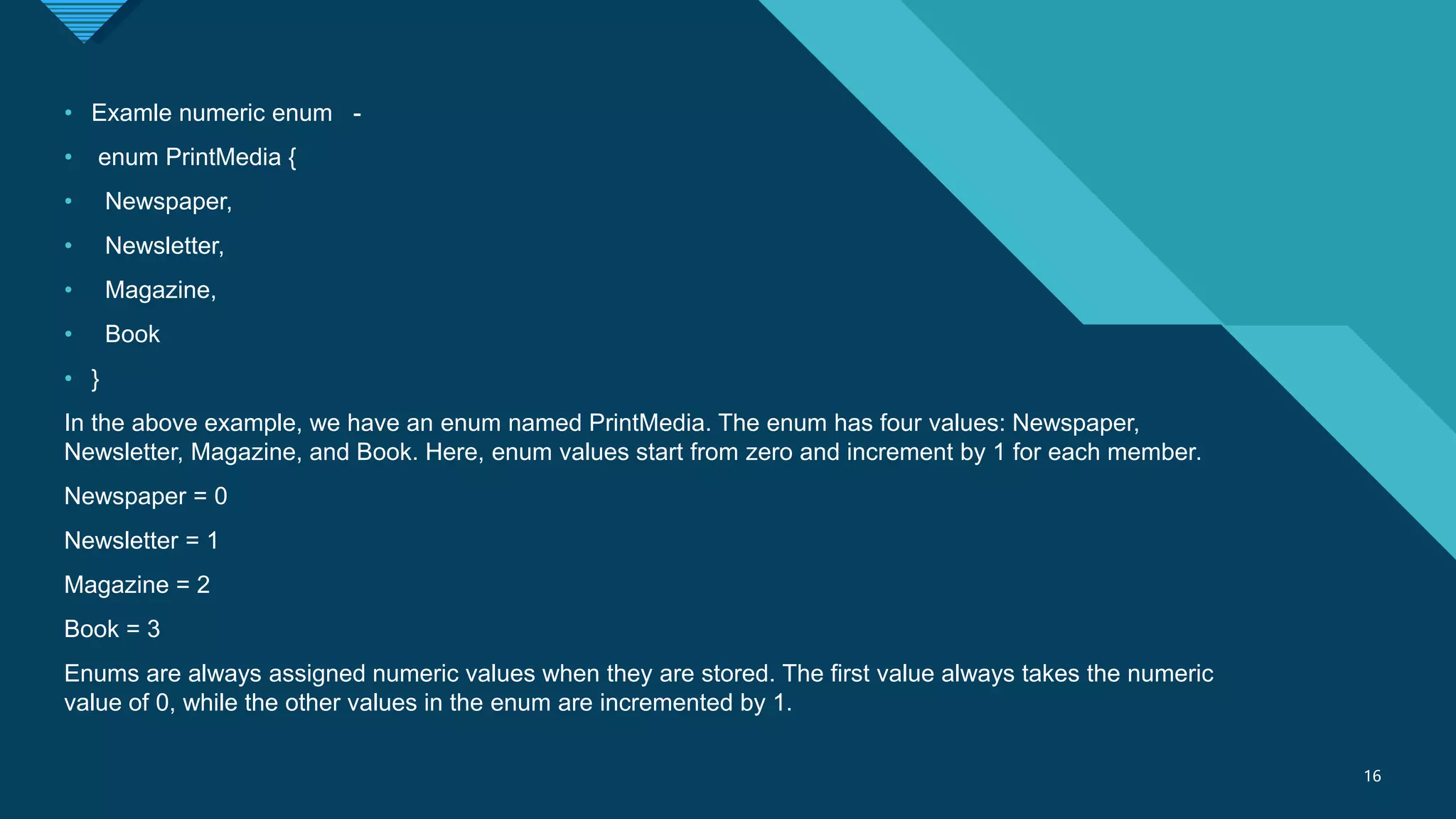 Click to edit Master title style
16
16
• Examle numeric enum -
• enum PrintMedia {
• Newspaper,
• Newsletter,
• Magazine,
• Book
• }
In the above example, we have an enum named PrintMedia. The enum has four values: Newspaper,
Newsletter, Magazine, and Book. Here, enum values start from zero and increment by 1 for each member.
Newspaper = 0
Newsletter = 1
Magazine = 2
Book = 3
Enums are always assigned numeric values when they are stored. The first value always takes the numeric
value of 0, while the other values in the enum are incremented by 1.
 