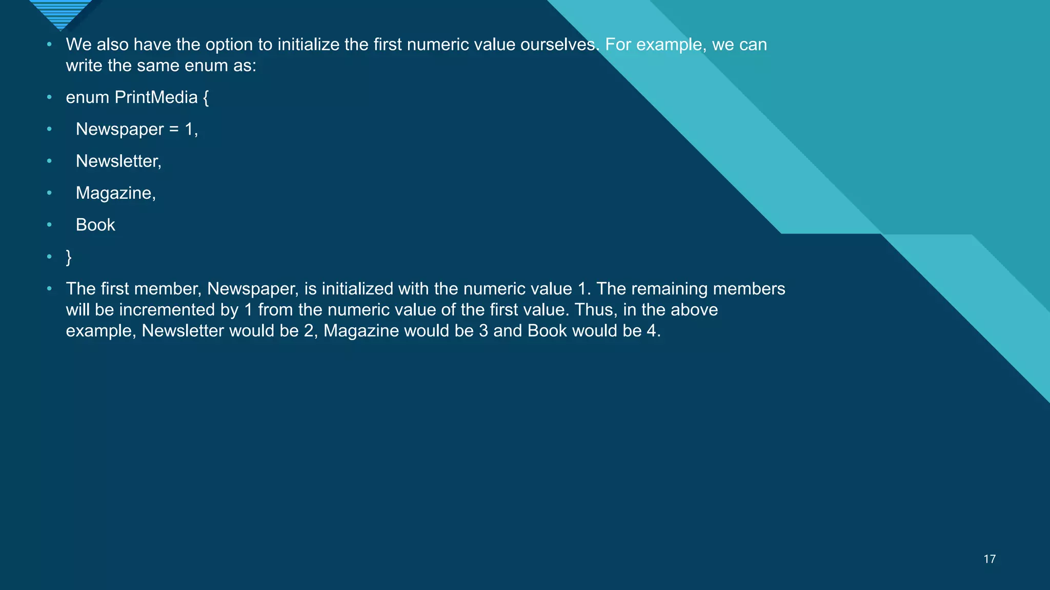 Click to edit Master title style
17
17
• We also have the option to initialize the first numeric value ourselves. For example, we can
write the same enum as:
• enum PrintMedia {
• Newspaper = 1,
• Newsletter,
• Magazine,
• Book
• }
• The first member, Newspaper, is initialized with the numeric value 1. The remaining members
will be incremented by 1 from the numeric value of the first value. Thus, in the above
example, Newsletter would be 2, Magazine would be 3 and Book would be 4.
 