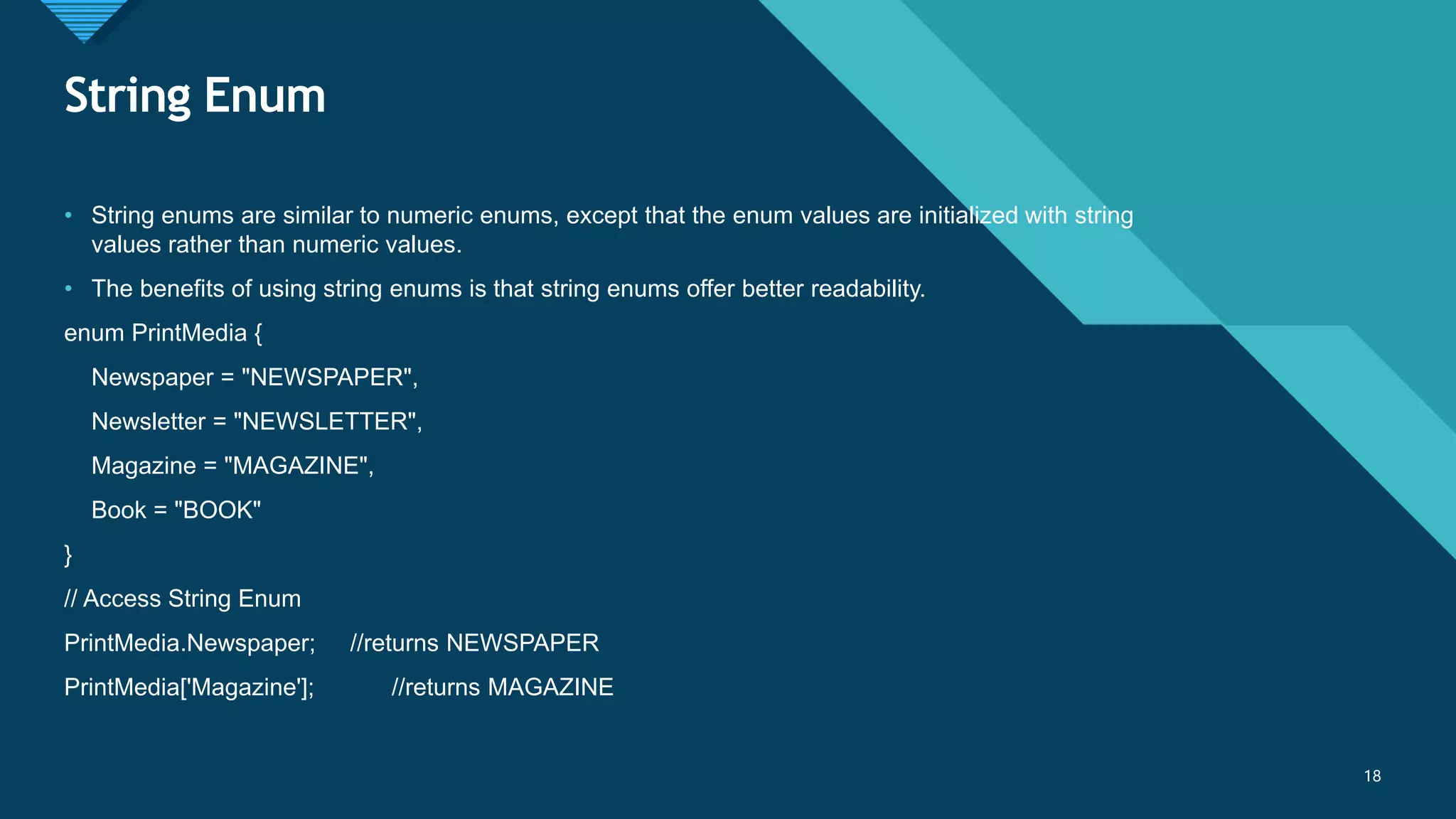 Click to edit Master title style
18
String Enum
18
• String enums are similar to numeric enums, except that the enum values are initialized with string
values rather than numeric values.
• The benefits of using string enums is that string enums offer better readability.
enum PrintMedia {
Newspaper = "NEWSPAPER",
Newsletter = "NEWSLETTER",
Magazine = "MAGAZINE",
Book = "BOOK"
}
// Access String Enum
PrintMedia.Newspaper; //returns NEWSPAPER
PrintMedia['Magazine']; //returns MAGAZINE
 