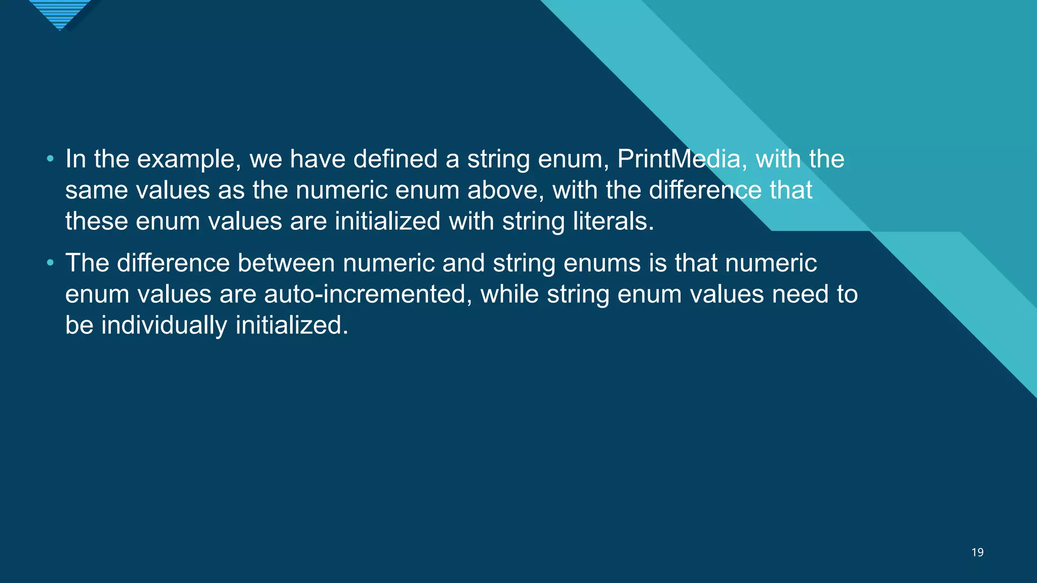 Click to edit Master title style
19
19
• In the example, we have defined a string enum, PrintMedia, with the
same values as the numeric enum above, with the difference that
these enum values are initialized with string literals.
• The difference between numeric and string enums is that numeric
enum values are auto-incremented, while string enum values need to
be individually initialized.
 