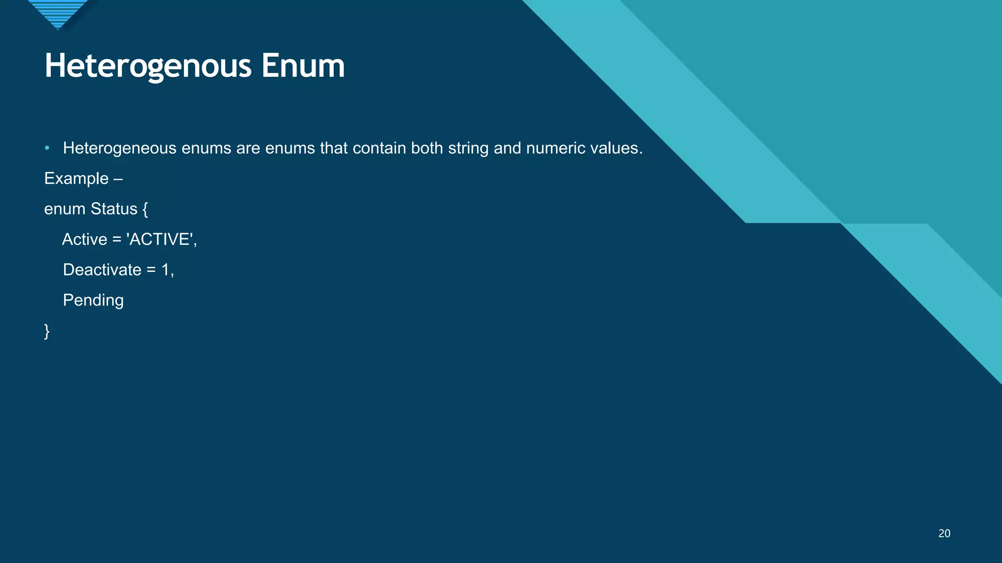 Click to edit Master title style
20
Heterogenous Enum
20
• Heterogeneous enums are enums that contain both string and numeric values.
Example –
enum Status {
Active = 'ACTIVE',
Deactivate = 1,
Pending
}
 