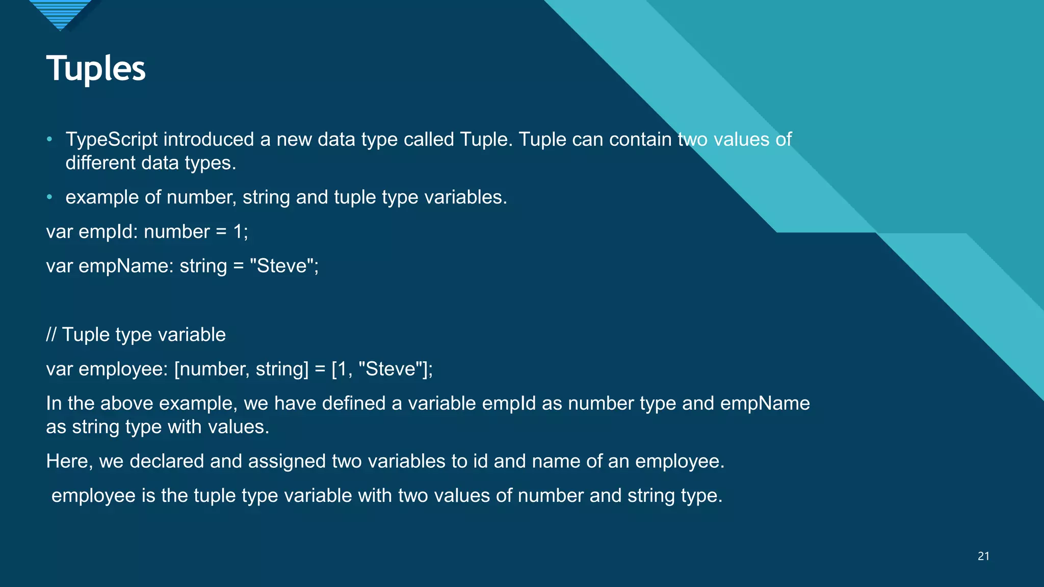 Click to edit Master title style
21
Tuples
21
• TypeScript introduced a new data type called Tuple. Tuple can contain two values of
different data types.
• example of number, string and tuple type variables.
var empId: number = 1;
var empName: string = "Steve";
// Tuple type variable
var employee: [number, string] = [1, "Steve"];
In the above example, we have defined a variable empId as number type and empName
as string type with values.
Here, we declared and assigned two variables to id and name of an employee.
employee is the tuple type variable with two values of number and string type.
 