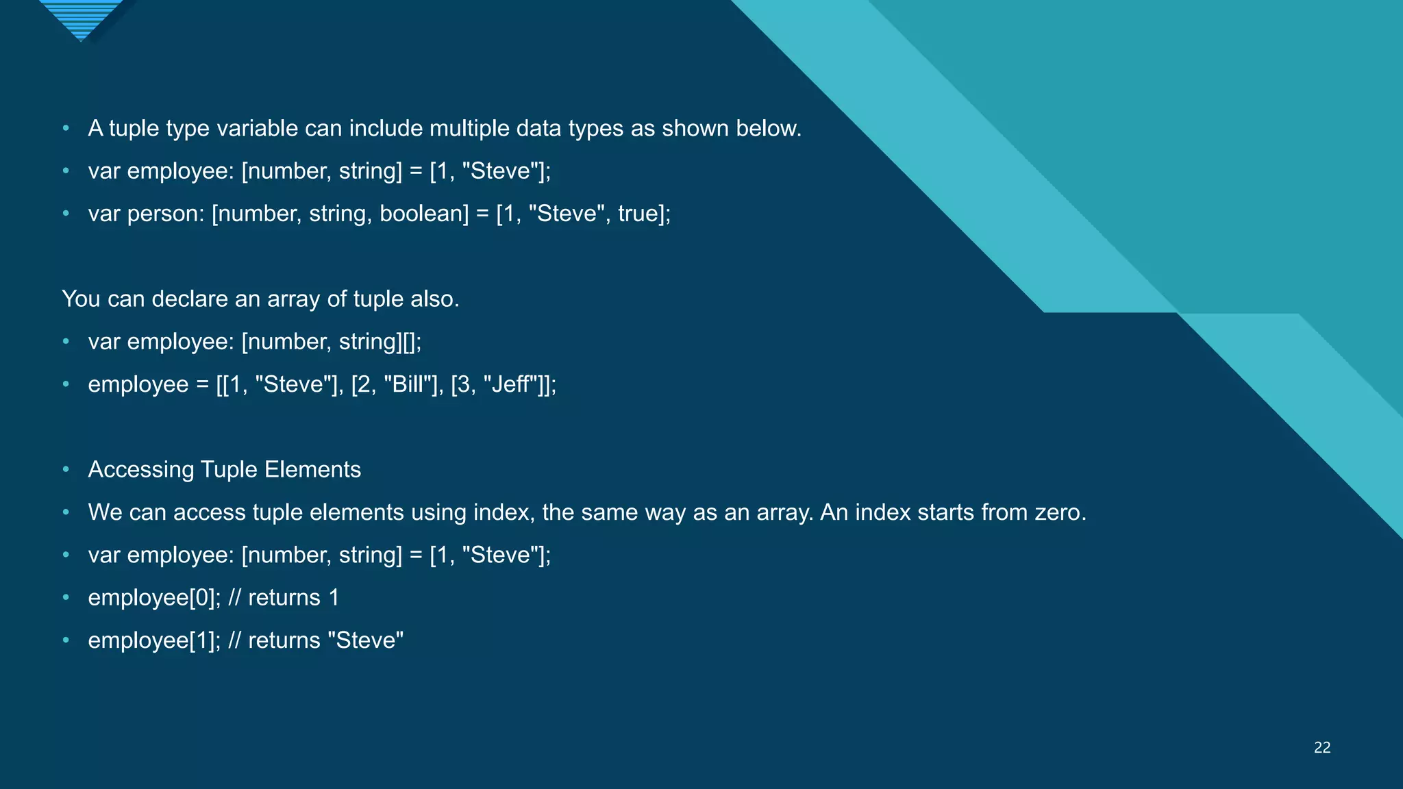 Click to edit Master title style
22
22
• A tuple type variable can include multiple data types as shown below.
• var employee: [number, string] = [1, "Steve"];
• var person: [number, string, boolean] = [1, "Steve", true];
You can declare an array of tuple also.
• var employee: [number, string][];
• employee = [[1, "Steve"], [2, "Bill"], [3, "Jeff"]];
• Accessing Tuple Elements
• We can access tuple elements using index, the same way as an array. An index starts from zero.
• var employee: [number, string] = [1, "Steve"];
• employee[0]; // returns 1
• employee[1]; // returns "Steve"
 