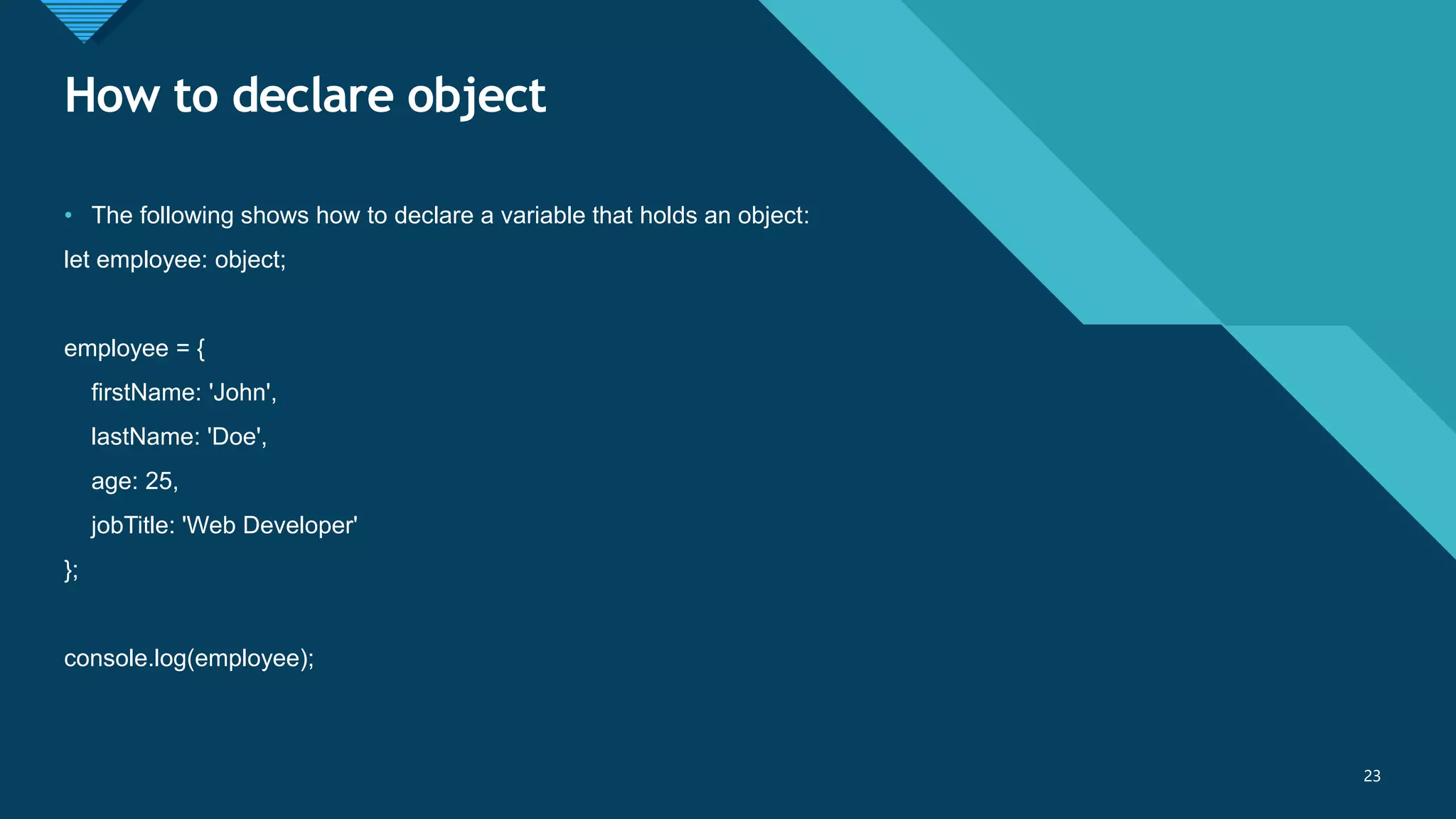 Click to edit Master title style
23
How to declare object
23
• The following shows how to declare a variable that holds an object:
let employee: object;
employee = {
firstName: 'John',
lastName: 'Doe',
age: 25,
jobTitle: 'Web Developer'
};
console.log(employee);
 