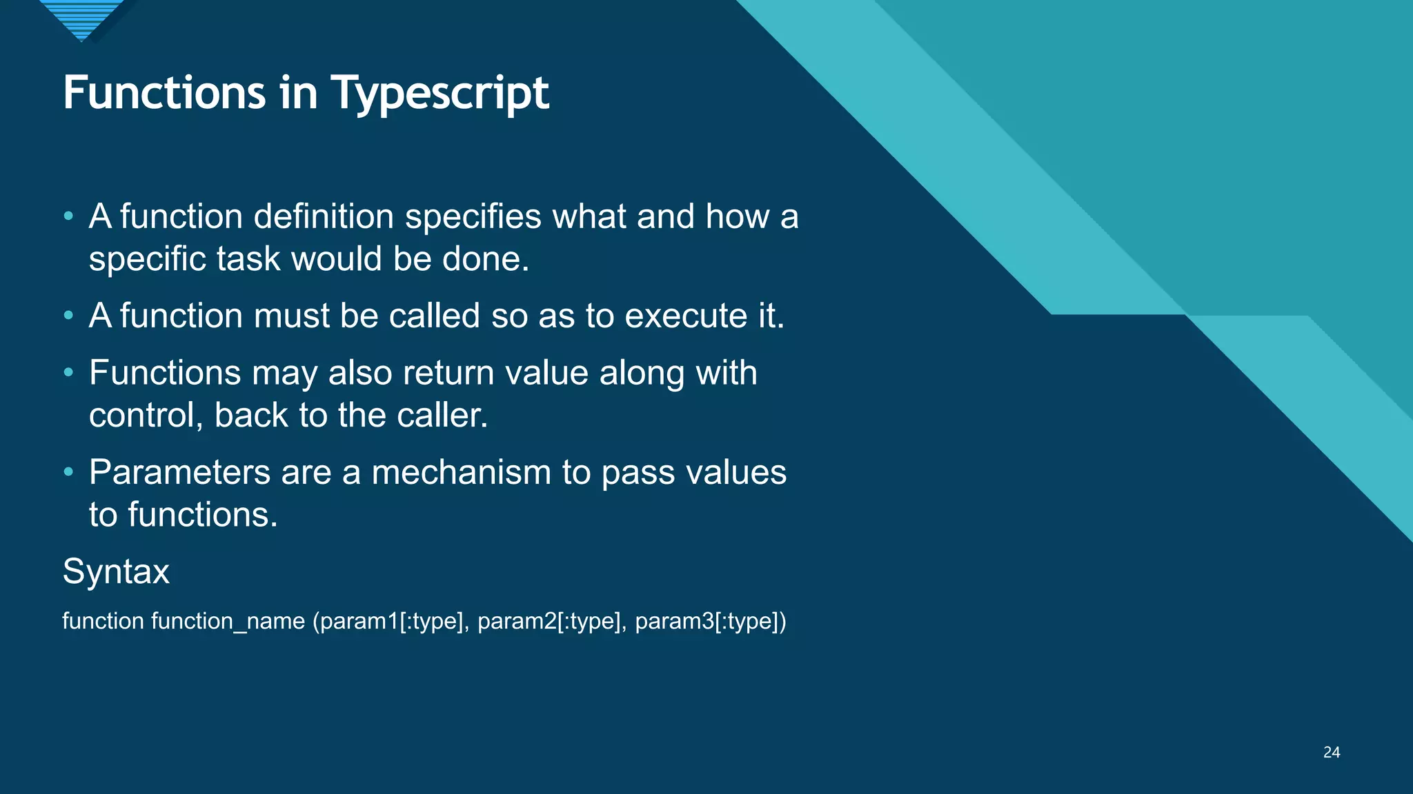 Click to edit Master title style
24
Functions in Typescript
24
• A function definition specifies what and how a
specific task would be done.
• A function must be called so as to execute it.
• Functions may also return value along with
control, back to the caller.
• Parameters are a mechanism to pass values
to functions.
Syntax
function function_name (param1[:type], param2[:type], param3[:type])
 