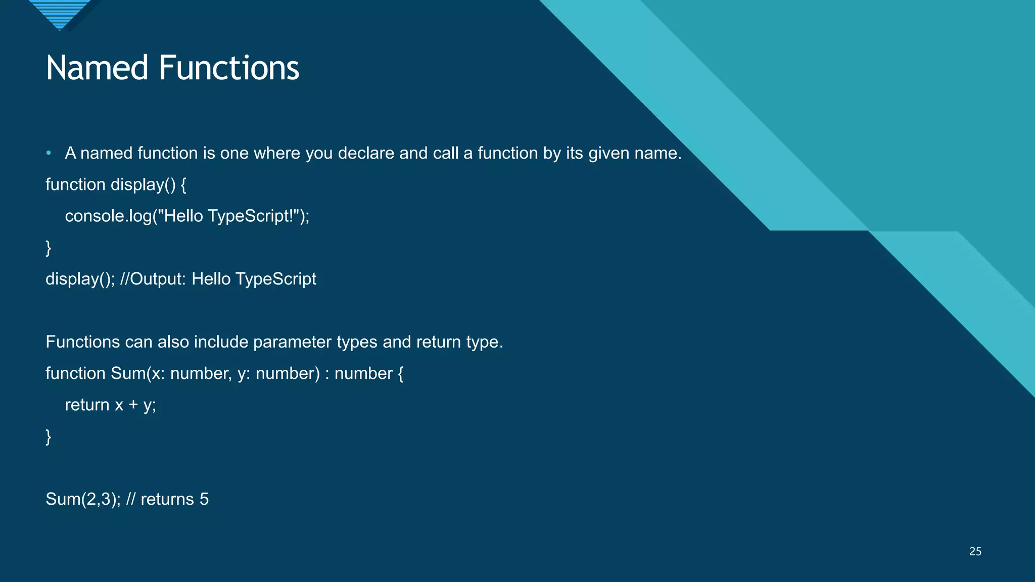 Click to edit Master title style
25
Named Functions
25
• A named function is one where you declare and call a function by its given name.
function display() {
console.log("Hello TypeScript!");
}
display(); //Output: Hello TypeScript
Functions can also include parameter types and return type.
function Sum(x: number, y: number) : number {
return x + y;
}
Sum(2,3); // returns 5
 