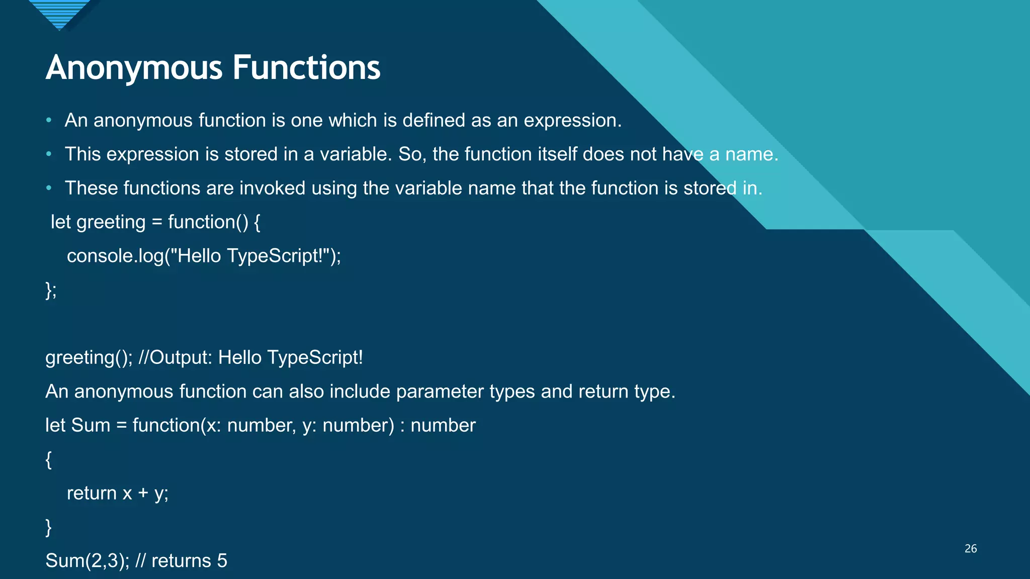 Click to edit Master title style
26
Anonymous Functions
26
• An anonymous function is one which is defined as an expression.
• This expression is stored in a variable. So, the function itself does not have a name.
• These functions are invoked using the variable name that the function is stored in.
let greeting = function() {
console.log("Hello TypeScript!");
};
greeting(); //Output: Hello TypeScript!
An anonymous function can also include parameter types and return type.
let Sum = function(x: number, y: number) : number
{
return x + y;
}
Sum(2,3); // returns 5
 