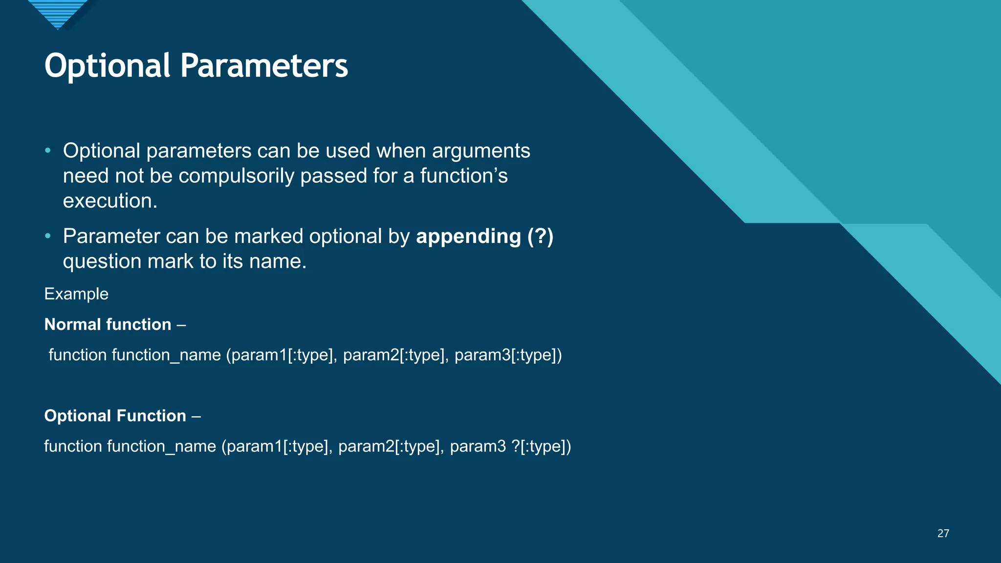 Click to edit Master title style
27
Optional Parameters
27
• Optional parameters can be used when arguments
need not be compulsorily passed for a function’s
execution.
• Parameter can be marked optional by appending (?)
question mark to its name.
Example
Normal function –
function function_name (param1[:type], param2[:type], param3[:type])
Optional Function –
function function_name (param1[:type], param2[:type], param3 ?[:type])
 